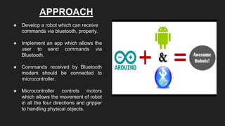APPROACH
● Develop a robot which can receive
commands via bluetooth, properly.
● Implement an app which allows the
user to send commands via
Bluetooth.
● Commands received by Bluetooth
modem should be connected to
microcontroller.
● Microcontroller controls motors
which allows the movement of robot
in all the four directions and gripper
to handling physical objects.
 