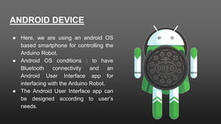 ANDROID DEVICE
● Here, we are using an android OS
based smartphone for controlling the
Arduino Robot.
● Android OS conditions : to have
Bluetooth connectivity and an
Android User Interface app for
interfacing with the Arduino Robot.
● The Android User Interface app can
be designed according to user’s
needs.
 