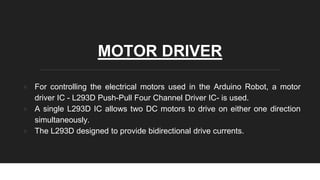 MOTOR DRIVER
● For controlling the electrical motors used in the Arduino Robot, a motor
driver IC - L293D Push-Pull Four Channel Driver IC- is used.
● A single L293D IC allows two DC motors to drive on either one direction
simultaneously.
● The L293D designed to provide bidirectional drive currents.
 