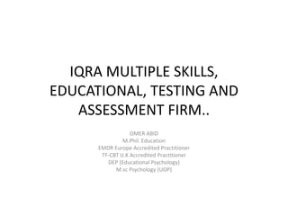 IQRA MULTIPLE SKILLS,
EDUCATIONAL, TESTING AND
ASSESSMENT FIRM..
OMER ABID
M.Phil. Education
EMDR Europe Accredited Practitioner
TF-CBT U.K Accredited Practitioner
DEP (Educational Psychology)
M.sc Psychology (UOP)
 