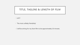 TITLE, TAGLINE & LENGTH OF FILM
• LUCY
• ‘The most unlikely friendship’
• I will be aiming for my short film to be approximately 10 minutes.
 