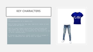 KEY CHARACTERS
LUCY
•The protagonist is 11 years old.
•She is very young for her age, and still talks to and
plays with her dolls.
•She is a very lonely child with no real friends and
this makes her quite hard to read for the audience.
They are likely to be intrigued by her character as she
is quite unpredictable.
•I vision her wearing a casual outfit with a slogan t-
shirt to emphasise her age as well as jeans.
 