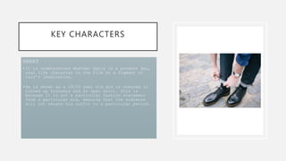 KEY CHARACTERS
HARRY
•It is undetermined whether Harry is a present day,
real life character in the film or a figment of
Lucy’s imagination.
•He is shown as a 19/20 year old and is dressed in
turned up trousers and an open shirt. This is
because it is not a particular fashion statement
from a particular era, meaning that the audience
will not relate his outfit to a particular period.
 