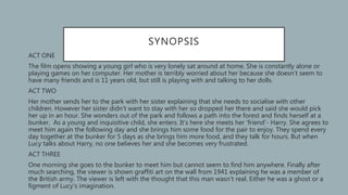 SYNOPSIS
• ACT ONE
• The film opens showing a young girl who is very lonely sat around at home. She is constantly alone or
playing games on her computer. Her mother is terribly worried about her because she doesn’t seem to
have many friends and is 11 years old, but still is playing with and talking to her dolls.
• ACT TWO
• Her mother sends her to the park with her sister explaining that she needs to socialise with other
children. However her sister didn’t want to stay with her so dropped her there and said she would pick
her up in an hour. She wonders out of the park and follows a path into the forest and finds herself at a
bunker. As a young and inquisitive child, she enters. It’s here she meets her ‘friend’- Harry. She agrees to
meet him again the following day and she brings him some food for the pair to enjoy. They spend every
day together at the bunker for 5 days as she brings him more food, and they talk for hours. But when
Lucy talks about Harry, no one believes her and she becomes very frustrated.
• ACT THREE
• One morning she goes to the bunker to meet him but cannot seem to find him anywhere. Finally after
much searching, the viewer is shown graffiti art on the wall from 1941 explaining he was a member of
the British army. The viewer is left with the thought that this man wasn’t real. Either he was a ghost or a
figment of Lucy’s imagination.
 