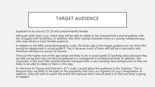 TARGET AUDIENCE
• Expected to be around 15-25 and predominantly female.
• Although older than Lucy, I think they will be able to relate to her characteristics and empathise with
her struggles with loneliness. In addition, the other central character Harry is a young, handsome guy
who may attract a more female audience.
• In relation to the NRS social demographic scale, the lower age of the target audience for my short film
would be categorised in social grade E. This is because many of them will still be in education and
therefore will have no source of income.
• Those at the higher end of the age range are likely to be in social grade D (working class) because they
are still young and may not have progressed to a managerial or professional level. In addition, the
characters in the short film (predominantly Harry)are from a very working class background so they are
likely to be able to relate to them in this way.
• In reference to Young and Rubicam’s 4C’s scale, I would place the audience in the ‘Explorer’. This is
because they are likely to be open to the possibility that harry is a figment of Lucy’s imagination. In
addition, they will want to watch the entire film because their natural need is to find out what is going
to happen.
 