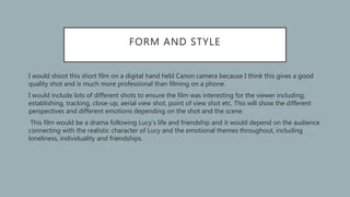 FORM AND STYLE
• I would shoot this short film on a digital hand held Canon camera because I think this gives a good
quality shot and is much more professional than filming on a phone.
• I would include lots of different shots to ensure the film was interesting for the viewer including;
establishing, tracking, close-up, aerial view shot, point of view shot etc. This will show the different
perspectives and different emotions depending on the shot and the scene.
• This film would be a drama following Lucy’s life and friendship and it would depend on the audience
connecting with the realistic character of Lucy and the emotional themes throughout, including
loneliness, individuality and friendships.
 