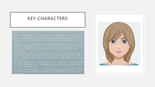KEY CHARACTERS
KATE
•The protagonist is 45 years old and works in an office.
•She is a relatable and every day character which will
allow the audience to build personal relationships with
her.
•She is a loyal character and believes in family values
and the audience will see a vulnerable side of her in
the film which will allow them to connect with her
character.
•In the film we learn that she is a very devoted wife
and even once she discovers his shocking secrets, she
still chooses to remain steadfast in her support of his
character.
•Neutral coloured clothing pallet – wearing colours such
as grey because it is stereotypically associated with
loss or depression.
•It can be described as a dreary and gloomy colour which
mirrors the detached and emotive character as well as
the mood.
 