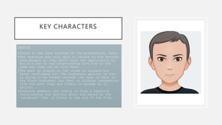 KEY CHARACTERS
DAVID
•David is the late husband of the protagonist, Kate.
•The audience are only able to relate to him through
photographs so they don’t have the opportunity to
build a one on one relationship with him in the
same way they can do with Kate.
•The part he played in the crime is assumed but
never confirmed, but the audiences opinion on him
is going to be formed through the eyes of Kate in
the first instance, but then in finding information
from his past they are likely to assume he is
guilty.
•Audience members are likely to form a negative
relationship and opinion about him based on the
‘evidence’ that is found in the end of the film.
 