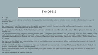 SYNOPSIS
ACT ONE
A middle aged woman is driving her car home, clearly upset but its unclear to the audience as to the reasons why. She pulls into the driveway and
enters the house.
ACT TWO
She makes herself a cup of tea and sits at the dining table opening the post. We then see around her are flowers and condolence cards and the
audience learns it is her husband who has recently passed away.
She opens a number of cards, but the fourth envelope is addressed to him. Inside is a written letter with a picture of three girls and a mind map with a
possible link…
The phone immediately rings before she properly reads the letter, - a friend has called to find out how Kate is doing. At the end of the call Kate actually
reads the letter and goes looking for some clues. She looks through his office and comes across a box file where she finds photographs, and other
belongings together with a list of names. She takes the names and and goes to her laptop, where she googles them and finds a missing person article.
ACT THREE
She phones her friend back, and explains that she thinks he had killed someone. In a very panicky call she explains that the evidence is all there and
that she doesn’t know what to do.
Jane then says to Kate that she has a decision to make, and must decide how to preserve the memory of her husband. She either buries the truth and
destroys the evidence or the truth must be revealed.
It then cuts to a shot of her outside with the photo of the young girl in her hand. She lights the corner of the image and throws it on the fire to burn
the evidence.
She was not prepared to let the truth come out.
 