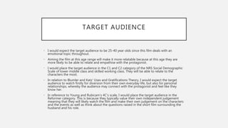 TARGET AUDIENCE
• I would expect the target audience to be 25-40 year olds since this film deals with an
emotional topic throughout.
• Aiming the film at this age range will make it more relatable because at this age they are
more likely to be able to relate and empathise with the protagonist.
• I would place the target audience in the C1 and C2 category of the NRS Social Demographic
Scale of lower middle class and skilled working class. They will be able to relate to the
characters the most.
• In relation to Blumler and Katz’ Uses and Gratifications Theory, I would expect the target
audience to watch firstly for diversion from their own everyday life, but also for personal
relationships, whereby the audience may connect with the protagonist and feel like they
know her.
• In reference to Young and Rubicam’s 4C’s scale, I would place the target audience in the
Reformer category. This is because they typically value their own independent judgement
meaning that they will likely watch the film and make their own judgement on the characters
and the events as well as think about the questions raised in the short film surrounding the
husband and his role.
 