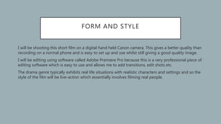 FORM AND STYLE
• I will be shooting this short film on a digital hand held Canon camera. This gives a better quality than
recording on a normal phone and is easy to set up and use whilst still giving a good quality image.
• I will be editing using software called Adobe Premiere Pro because this is a very professional piece of
editing software which is easy to use and allows me to add transitions, edit shots etc.
• The drama genre typically exhibits real life situations with realistic characters and settings and so the
style of the film will be live-action which essentially involves filming real people.
 