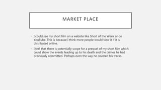 MARKET PLACE
• I could see my short film on a website like Short of the Week or on
YouTube. This is because I think more people would view it if it is
distributed online.
• I feel that there is potentially scope for a prequel of my short film which
could show the events leading up to his death and the crimes he had
previously committed. Perhaps even the way he covered his tracks.
 