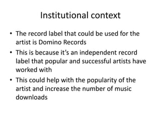 Institutional context
• The record label that could be used for the
artist is Domino Records
• This is because it’s an independent record
label that popular and successful artists have
worked with
• This could help with the popularity of the
artist and increase the number of music
downloads
 