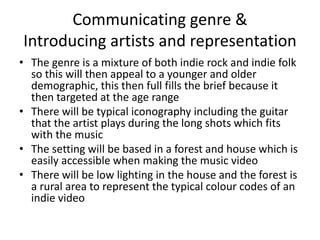 Communicating genre &
Introducing artists and representation
• The genre is a mixture of both indie rock and indie folk
so this will then appeal to a younger and older
demographic, this then full fills the brief because it
then targeted at the age range
• There will be typical iconography including the guitar
that the artist plays during the long shots which fits
with the music
• The setting will be based in a forest and house which is
easily accessible when making the music video
• There will be low lighting in the house and the forest is
a rural area to represent the typical colour codes of an
indie video
 
