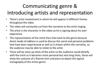 Communicating genre &
Introducing artists and representation
• There's artist involvement in which he will appear in different frames
throughout the video
• The video will constantly cut from the narrative to the artist singing
• The artist is the character in the video so he is signing about his own
experience
• The representation of the artist then links back to the genre because
direct mode of address is used to discuss the social and personal problems
that have been experienced as well as it shown within the narrative, so
the audience may be able to relate to the artist
• There will be close up shots of the artist so the audience could identify
with the artist as it becomes more personal but also long shots, these will
show the costume of a flannel shirt and jeans to depict the typical
iconography of the artists genre
 