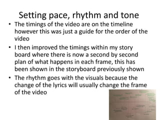 Setting pace, rhythm and tone
• The timings of the video are on the timeline
however this was just a guide for the order of the
video
• I then improved the timings within my story
board where there is now a second by second
plan of what happens in each frame, this has
been shown in the storyboard previously shown
• The rhythm goes with the visuals because the
change of the lyrics will usually change the frame
of the video
 