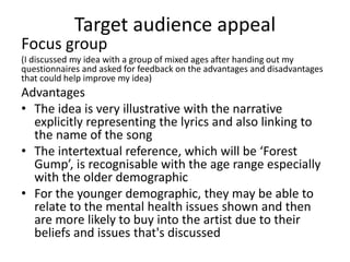 Target audience appeal
Focus group
(I discussed my idea with a group of mixed ages after handing out my
questionnaires and asked for feedback on the advantages and disadvantages
that could help improve my idea)
Advantages
• The idea is very illustrative with the narrative
explicitly representing the lyrics and also linking to
the name of the song
• The intertextual reference, which will be ‘Forest
Gump’, is recognisable with the age range especially
with the older demographic
• For the younger demographic, they may be able to
relate to the mental health issues shown and then
are more likely to buy into the artist due to their
beliefs and issues that's discussed
 