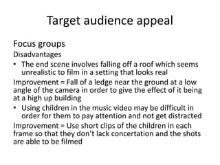 Target audience appeal
Focus groups
Disadvantages
• The end scene involves falling off a roof which seems
unrealistic to film in a setting that looks real
Improvement = Fall of a ledge near the ground at a low
angle of the camera in order to give the effect of it being
at a high up building
• Using children in the music video may be difficult in
order for them to pay attention and not get distracted
Improvement = Use short clips of the children in each
frame so that they don’t lack concertation and the shots
are able to be filmed
 