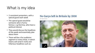 What is my idea
• 2 consistent presenters, with a
special guest each week
• The special guest would be
someone who is funny-
famous e.g Stormzy, who have a
political interest
• They would discuss the headlines
of the week and essentially joke
about them
• There will be a fun audience
segment in every show, in which
listens will send in niche and
hillarious headlines such as:
 