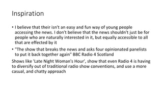 Inspiration
• I believe that their isn't an easy and fun way of young people
accessing the news. I don't believe that the news shouldn't just be for
people who are naturally interested in it, but equally accessible to all
that are effected by it
• "The show that breaks the news and asks four opinionated panelists
to put it back together again" BBC Radio 4 Scotland
Shows like 'Late Night Woman's Hour', show that even Radio 4 is having
to diversify out of traditional radio show conventions, and use a more
casual, and chatty approach
 
