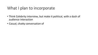 What I plan to incorporate
• Think Celebrity interview, but make it political, with a dash of
audience interaction
• Casual, chatty conversation of
 