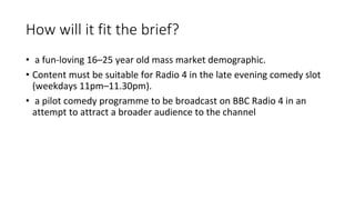 How will it fit the brief?
• a fun-loving 16–25 year old mass market demographic.
• Content must be suitable for Radio 4 in the late evening comedy slot
(weekdays 11pm–11.30pm).
• a pilot comedy programme to be broadcast on BBC Radio 4 in an
attempt to attract a broader audience to the channel
 