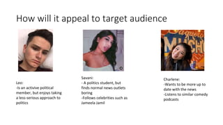 How will it appeal to target audience
Savani:
- A politics student, but
finds normal news outlets
boring
-Follows celebrities such as
Jameela Jamil
Charlene:
-Wants to be more up to
date with the news
-Listens to similar comedy
podcasts
Leo:
-Is an activive political
member, but enjoys taking
a less-serious approach to
politics
 