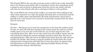 The Female-Will be the one who everyone seems to fall in love with, beautiful
and a nice flowery personality. She is starting to notice that something weird
is going on and everyone is going away from her one by one slowly and she
only has one close friend, who she is starting to believe is the problem.
The crush-Will be the victim of the stalker, we meet him when talking to the
other main character in a café, the people obviously have a connection and the
stalker is visibly upset and disturbed. He looks well dressed, casual and is
genially just a nice person to be around it seemed like anyway from the short
time we meet her.
Synopsis
Act One – During act one I want the perspective to be from the stalkers point
of view, we start off with him staring at the women from the café we see him
visibly upset as he see’s the crush with her, we see him map his face note
everything about him. After we see the crush leave the stalker storms into the
café and starts asking the women multiple questions about him. He tries to
manipulating her. After she leaves he follows her home from the café and just
watches for awhile, after being a creep for awhile he tracks down the crush
and proceeds to harass him and tells him to leave her alone, he ignores him
and threatens to call the police, after ignoring multiple threats he does
something more drastic and kills him.
 