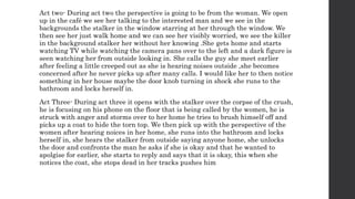 Act two- During act two the perspective is going to be from the woman. We open
up in the café we see her talking to the interested man and we see in the
backgrounds the stalker in the window starring at her through the window. We
then see her just walk home and we can see her visibly worried, we see the killer
in the background stalker her without her knowing .She gets home and starts
watching TV while watching the camera pans over to the left and a dark figure is
seen watching her from outside looking in. She calls the guy she meet earlier
after feeling a little creeped out as she is hearing noises outside ,she becomes
concerned after he never picks up after many calls. I would like her to then notice
something in her house maybe the door knob turning in shock she runs to the
bathroom and locks herself in.
Act Three- During act three it opens with the stalker over the corpse of the crush,
he is focusing on his phone on the floor that is being called by the women, he is
struck with anger and storms over to her home he tries to brush himself off and
picks up a coat to hide the torn top. We then pick up with the perspective of the
women after hearing noices in her home, she runs into the bathroom and locks
herself in, she hears the stalker from outside saying anyone home, she unlocks
the door and confronts the man he asks if she is okay and that he wanted to
apolgise for earlier, she starts to reply and says that it is okay, this when she
notices the coat, she stops dead in her tracks pushes him
 