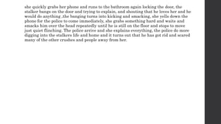 she quickly grabs her phone and runs to the bathroom again locking the door, the
stalker bangs on the door and trying to explain, and shouting that he loves her and he
would do anything ,the banging turns into kicking and smacking, she yells down the
phone for the police to come immediately, she grabs something hard and waits and
smacks him over the head repeatedly until he is still on the floor and stops to move
just quiet flinching. The police arrive and she explains everything, the police do more
digging into the stalkers life and home and it turns out that he has got rid and scared
many of the other crushes and people away from her.
 