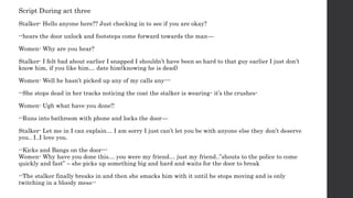 Script During act three
Stalker- Hello anyone here?? Just checking in to see if you are okay?
--hears the door unlock and footsteps come forward towards the man—
Women- Why are you hear?
Stalker- I felt bad about earlier I snapped I shouldn’t have been so hard to that guy earlier I just don’t
know him, if you like him… date him(knowing he is dead)
Women- Well he hasn’t picked up any of my calls any---
--She stops dead in her tracks noticing the coat the stalker is wearing- it’s the crushes-
Women- Ugh what have you done!!
--Runs into bathroom with phone and locks the door—
Stalker- Let me in I can explain… I am sorry I just can’t let you be with anyone else they don’t deserve
you.. I..I love you.
--Kicks and Bangs on the door---
Women- Why have you done this… you were my friend… just my friend..”shouts to the police to come
quickly and fast” – she picks up something big and hard and waits for the door to break
--The stalker finally breaks in and then she smacks him with it until he stops moving and is only
twitching in a bloody mess--
 