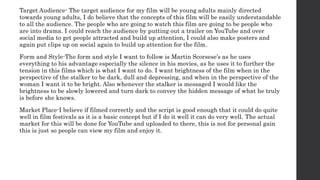 Target Audience- The target audience for my film will be young adults mainly directed
towards young adults, I do believe that the concepts of this film will be easily understandable
to all the audience. The people who are going to watch this film are going to be people who
are into drama. I could reach the audience by putting out a trailer on YouTube and over
social media to get people attracted and build up attention, I could also make posters and
again put clips up on social again to build up attention for the film.
Form and Style-The form and style I want to follow is Martin Scorsese’s as he uses
everything to his advantage especially the silence in his movies, as he uses it to further the
tension in this films which is what I want to do. I want brightness of the film when in the
perspective of the stalker to be dark, dull and depressing, and when in the perspective of the
woman I want it to be bright. Also whenever the stalker is messaged I would like the
brightness to be slowly lowered and turn dark to convey the hidden message of what he truly
is before she knows.
Market Place-I believe if filmed correctly and the script is good enough that it could do quite
well in film festivals as it is a basic concept but if I do it well it can do very well. The actual
market for this will be done for YouTube and uploaded to there, this is not for personal gain
this is just so people can view my film and enjoy it.
 
