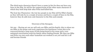 The third main character doesn’t have a name in fact he does not have any
lines in the film, he will be the corpse/victim of the other main character of
which they both help hide after Felix had killed him.
The Low key Characters- the low key people in my film will be Ollie’s family
as they will only be in a couple of scenes and have a couple of lines in the film,
however they do add story and character to the film and comedy.
Overview of the Synopsis.
Act one – During act one we will only see Ollie and his family, this is where we
see Ollie in his prime and truly experience his loneliness I want this to be
conveyed during a long scene of him being bored in his room and a very
awkward conversation with his family about finding friends. We then see Ollie
and Felix run into each other (somehow not worked it out yet) and hit it off
and become friends
 