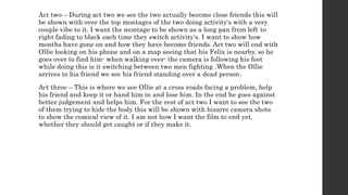Act two – During act two we see the two actually become close friends this will
be shown with over the top montages of the two doing activity's with a very
couple vibe to it. I want the montage to be shown as a long pan from left to
right fading to black each time they switch activity's. I want to show how
months have gone on and how they have become friends. Act two will end with
Ollie looking on his phone and on a map seeing that his Felix is nearby, so he
goes over to find him- when walking over- the camera is following his feet
while doing this is it switching between two men fighting .When the Ollie
arrives to his friend we see his friend standing over a dead person.
Act three – This is where we see Ollie at a cross roads facing a problem, help
his friend and keep it or hand him in and lose him. In the end he goes against
better judgement and helps him. For the rest of act two I want to see the two
of them trying to hide the body this will be shown with bizarre camera shots
to show the comical view of it. I am not how I want the film to end yet,
whether they should get caught or if they make it.
 