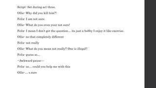 Script- Set during act three.
Ollie- Why did you kill him?!
Felix- I am not sure.
Ollie- What do you even your not sure!
Felix- I mean I don’t get the question… its just a hobby I enjoy it like exercise.
Ollie- no that completely different
Felix- not really
Ollie- What do you mean not really!! One is illegal!!
Felix- guess so…
--Awkward pause—
Felix- so… could you help me with this
Ollie-… s.sure
 