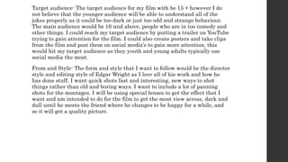 Target audience- The target audience for my film with be 15 + however I do
not believe that the younger audience will be able to understand all of the
jokes properly as it could be too dark or just too odd and strange behaviour.
The main audience would be 16-and above, people who are in too comedy and
other things. I could reach my target audience by putting a trailer on YouTube
trying to gain attention for the film. I could also create posters and take clips
from the film and post them on social media’s to gain more attention, this
would hit my target audience as they youth and young adults typically use
social media the most.
From and Style- The form and style that I want to follow would be the director
style and editing style of Edgar Wright as I love all of his work and how he
has done stuff. I want quick shots fast and interesting, new ways to shot
things rather than old and boring ways. I want to include a lot of panning
shots for the montages. I will be using special lenses to get the effect that I
want and am intended to do for the film to get the most view across, dark and
dull until he meets the friend where he changes to be happy for a while, and
so it will get a quality picture.
 