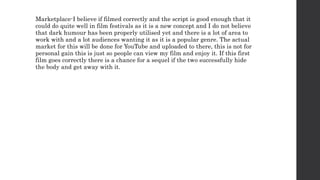 Marketplace-I believe if filmed correctly and the script is good enough that it
could do quite well in film festivals as it is a new concept and I do not believe
that dark humour has been properly utilised yet and there is a lot of area to
work with and a lot audiences wanting it as it is a popular genre. The actual
market for this will be done for YouTube and uploaded to there, this is not for
personal gain this is just so people can view my film and enjoy it. If this first
film goes correctly there is a chance for a sequel if the two successfully hide
the body and get away with it.
 