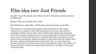 Film idea two- Just Friends
Length- I want the length of my film to be 10-15 minutes to allow character
development.
Tagline- Why can’t people take a hint
Key Characters- again there will be three main characters in my film.
The stalker- he will seem charismatic, kind and loving to other main
character, he is madly in-love with this person in his eyes she could do
absolutely nothing wrong, this is the problem if the other main character
treats her wrong or she gets too close to somebody else he will get rid of them
some way or another. He will have a brilliant Job with lots of money and it
shows in his personality slightly arrogant, it also shows with the clothes that
he wears, expensive brands and external items. He is a very creepy guy
watches this girl in his spare time it’s the only thing he really cares about, he
believes that he is some sort of guardian angel but is actually a creepy guy
ruining her life.
 