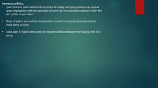 Intertextual links.
• I plan to have intertextual links to police brutality and gang violence as well as
racial implication with the activates of some of the characters actions within the
plot of the music video.
• Shots of police cars will be incorporated as well as a group of young men to
imply gang activity.
• I also plan to have some scene of implied violence between the young men in a
group.
 