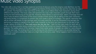 Music video Synopsis
The video tells a story that is not fully explained and kind of obscure using the enigma code (Barthes), but the
general themes throughout the video suggest the theme of time moving too fast and the idea that we take it
for granted. The Narrative is the main focus of the video, as we follow three main characters during three
different time periods. The music video will represent the main male characters youth through flash backs
during his time reminiscing on his past life. However, there will be occasional shots within a montage that will
show many locations and scenes of the actors outside of their acting role as well as of the main characters
old family photos, in comparison to present day, and create a sense of nostalgia. The specific memories that
will be shown will details his late teenage years and early adult life. It can be interpreted that perhaps the
performer is singing on behalf of the main male character as the lyrics are interconnect to the plot of the
visuals, below, as evident of; "Time really moves fast, fast, fast, fast,". Later he then gets ready for work with a
smile on his face possibly being content with how his life has turned out despite feeling to have taking it for
granted. The subtle nature of the narrative means that a wide variety of people can relate to it and interpret
it in their own way. The ending shot is of him driving into the distance with a luxury car possibly being the
reason he is content, ending the video on a high note as the lyrics state "What happens next? A story to be
continued, yeah"
 