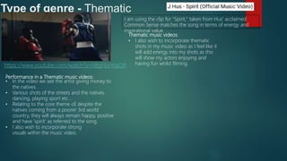 Type of genre - Thematic
Performance in a Thematic music videos:
• In the video we see the artist giving money to
the natives.
• Various shots of the streets and the natives
dancing, playing sport etc...
• Relating to the core theme of, despite the
natives coming from a poorer 3rd world
country, they will always remain happy, positive
and have 'spirit' as referred to the song.
• I also wish to incorporate strong
visuals within the music video.
https://www.youtube.com/watch?v=hBgF6JrWaO8
I am using the clip for "Spirit," taken from Hus' acclaimed
Common Sense matches the song in terms of energy and
inspirational value.
Thematic music videos:
• I also wish to incorporate thematic
shots in my music video as I feel like it
will add energy into my shots as this
will show my actors enjoying and
having fun whilst filming.
 