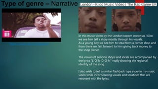 Type of genre – Narrative
In this music video by the London rapper known as 'Kiico'
we see him tell a story mostly through his visuals.
As a young boy we see him to steal from a corner shop and
from there we fast forward to him giving back money to
the shop owner.
The visuals of London shops and locals are accompanied by
the lyrics "L-O-N-D-O-N" really showing the regional
identity of the song.
I also wish to tell a similar flashback type story in my music
video while incorporating visuals and locations that are
resonant with the lyrics.
https://youtu.be/zLVjOpgqRxE
 