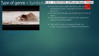 Type of genre – Symbolic
https://youtu.be/CkUu7GBuxkk
 In this this music video the artist uses a lot of
symbolisms to tell a message through his visuals
and lyrics.
 He does this through use of lighting and mise en
scene.
 Even the thumbnail is a skull in the sand which
implies long lasting death.
 I also wish to tell a message through my
visuals using lighting and different symbolisms.
 