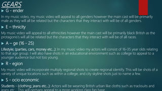GEARS
 G - ender
In my music video, my music video will appeal to all genders however the main cast will be primarily
male as they will all be related but the characters that they interact with will be of all genders.
 E – thnicity
My music video will appeal to all ethnicities however the main cast will be primarily black British as the
protagonis's will all be related but the characters that they interact with will be of all races.
 A – ge (16 - 25)
Lifestyle; (parties, cars, money etc...): In my music video my actors will consist of 16-35 year olds relating
to that age group. I will also have shots in an educational environment such as college to appeal to a
younger audience but not too young.
 R - egion
My music video will incorporate multiply regional shots to create regional identify. This will be shots of a
variety of unique locations such as within a college, and city skyline shots just to name a few.
 S - ocio economic
Students - (clothing; jeans etc...): Actors will be wearing British urban like cloths such as tracksuits and
 