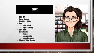OLIVE
 Age – 17
 Race – Human
 Ethnicity – White
 Hair
 Color – IDM
 Style – Tied up
 Eyes - IDM
 Extra Details –
 Glasses
 Conservative
 Cross Necklace
 Clique – ‘Bible Hugger’
 