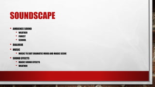 SOUNDSCAPE
• AMBIENCE SOUND
• WEATHER
• FOREST
• SCHOOL
• DIALOGUE
• MUSIC
• MUSIC TO SUIT DRAMATIC MOOD AND MAGIC SCENE
• SOUND EFFECTS
• MAGIC SOUND EFFECTS
• WEATHER
 