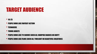 TARGET AUDIENCE
• 16-25
• PEOPLE WHO LIKE FANTASY ACTION
• TEENAGERS
• YOUNG ADULTS
• PEOPLE WHO LIKE TV SHOWS SUCH AS; VAMPIRE DIARIES OR BUFFY
• PEOPLE WHO LIKE FILMS SUCH AS; TWILIGHT OR BEAUTIFUL CREATURES
 