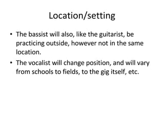 Location/setting The bassist will also, like the guitarist, be practicing outside, however not in the same location. The vocalist will change position, and will vary from schools to fields, to the gig itself, etc. 