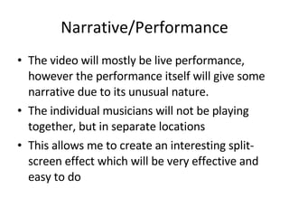 Narrative/Performance The video will mostly be live performance, however the performance itself will give some narrative due to its unusual nature. The individual musicians will not be playing together, but in separate locations This allows me to create an interesting split-screen effect which will be very effective and easy to do 
