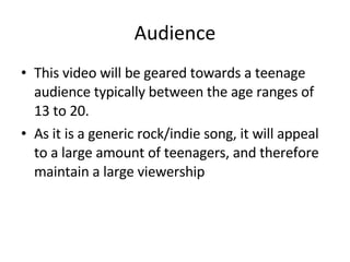Audience This video will be geared towards a teenage audience typically between the age ranges of 13 to 20. As it is a generic rock/indie song, it will appeal to a large amount of teenagers, and therefore maintain a large viewership 
